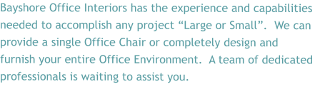 Bayshore Office Interiors has the experience and capabilities needed to accomplish any project “Large or Small”.  We can provide a single Office Chair or completely design and furnish your entire Office Environment.  A team of dedicated professionals is waiting to assist you.